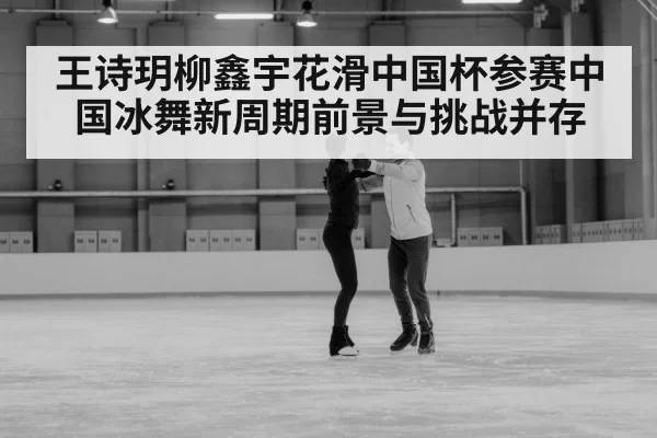 王诗玥柳鑫宇花滑中国杯参赛中国冰舞新周期前景与挑战并存