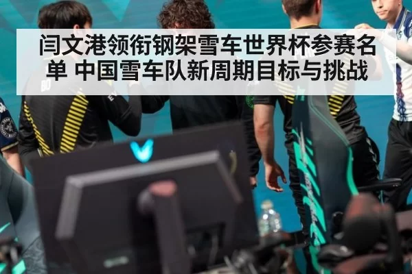 闫文港领衔钢架雪车世界杯参赛名单 中国雪车队新周期目标与挑战