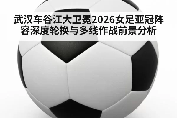 武汉车谷江大卫冕2026女足亚冠阵容深度轮换与多线作战前景分析
